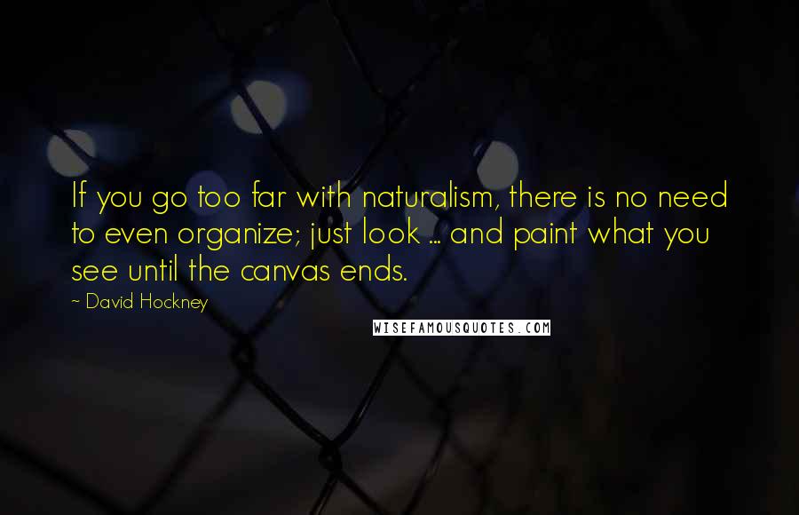 David Hockney Quotes: If you go too far with naturalism, there is no need to even organize; just look ... and paint what you see until the canvas ends.