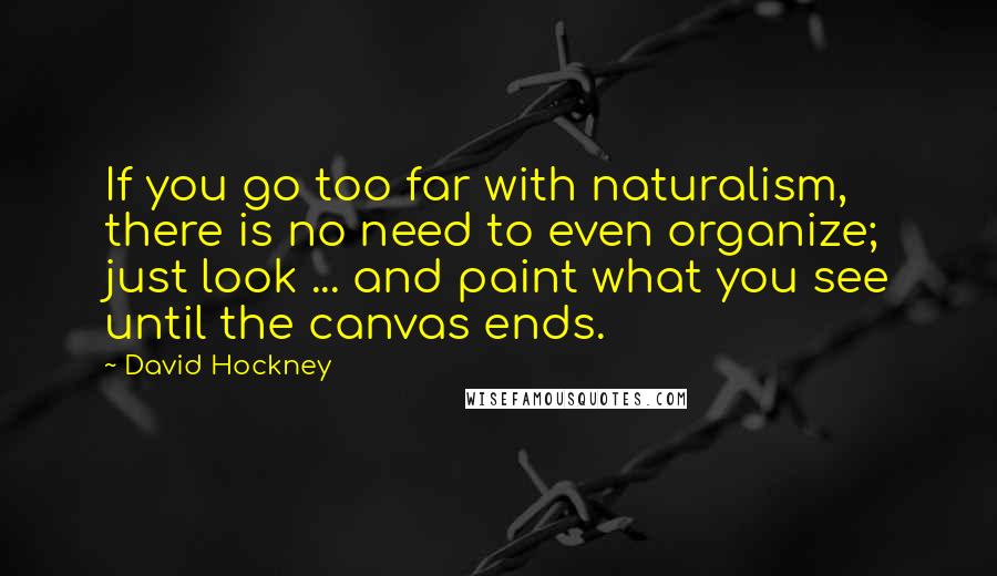 David Hockney Quotes: If you go too far with naturalism, there is no need to even organize; just look ... and paint what you see until the canvas ends.