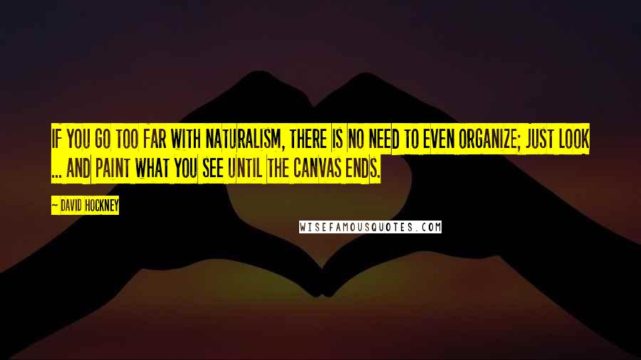 David Hockney Quotes: If you go too far with naturalism, there is no need to even organize; just look ... and paint what you see until the canvas ends.