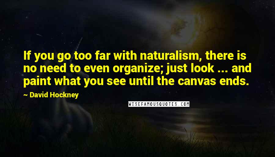 David Hockney Quotes: If you go too far with naturalism, there is no need to even organize; just look ... and paint what you see until the canvas ends.