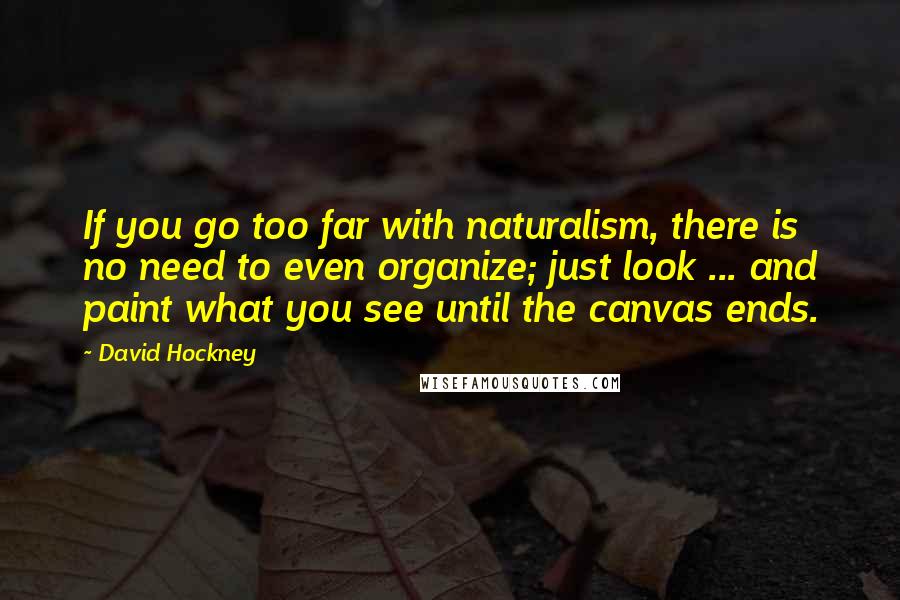 David Hockney Quotes: If you go too far with naturalism, there is no need to even organize; just look ... and paint what you see until the canvas ends.