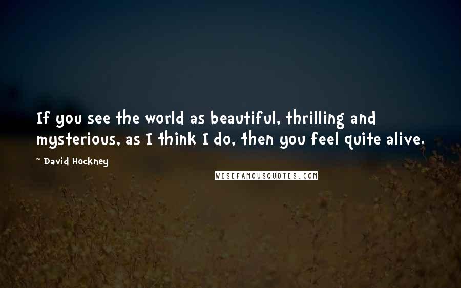 David Hockney Quotes: If you see the world as beautiful, thrilling and mysterious, as I think I do, then you feel quite alive.