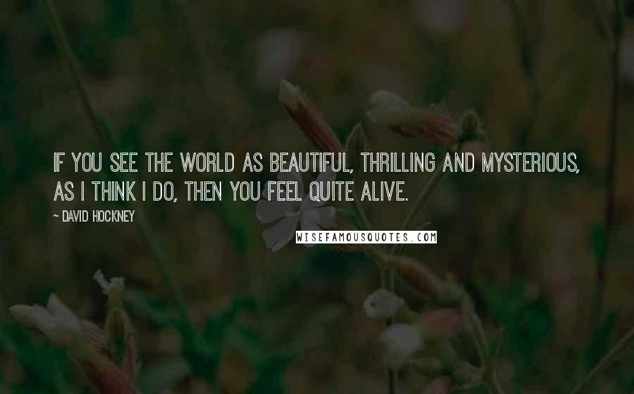 David Hockney Quotes: If you see the world as beautiful, thrilling and mysterious, as I think I do, then you feel quite alive.