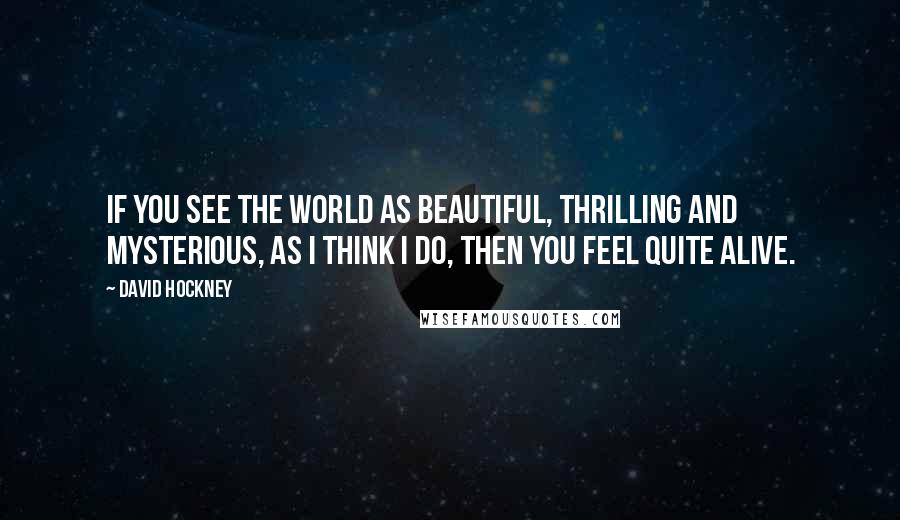 David Hockney Quotes: If you see the world as beautiful, thrilling and mysterious, as I think I do, then you feel quite alive.