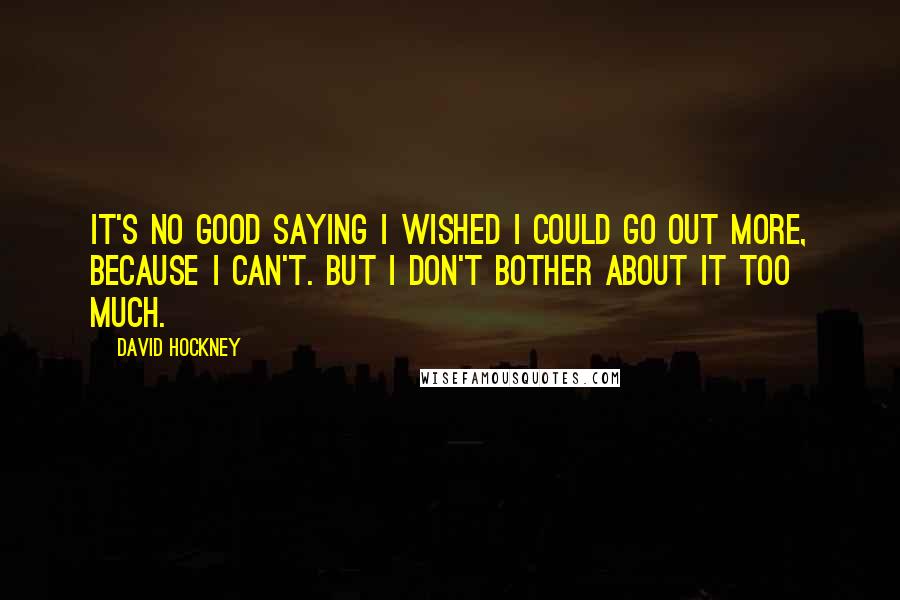 David Hockney Quotes: It's no good saying I wished I could go out more, because I can't. But I don't bother about it too much.