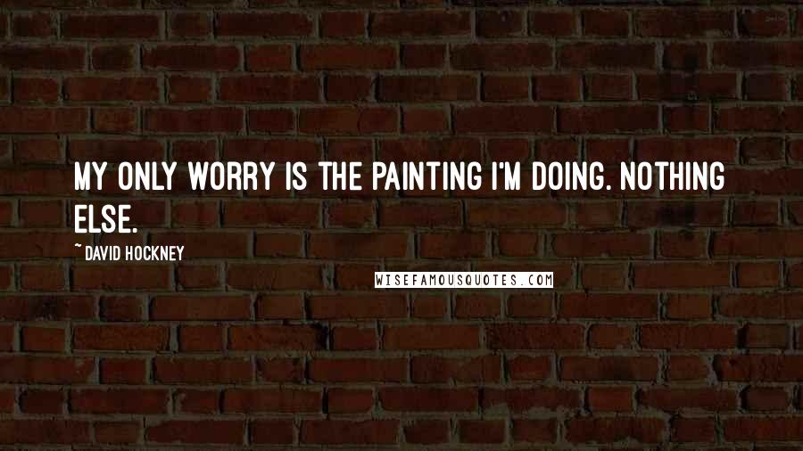 David Hockney Quotes: My only worry is the painting I'm doing. Nothing else.