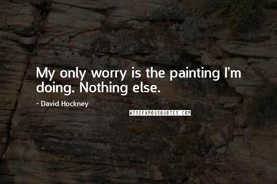 David Hockney Quotes: My only worry is the painting I'm doing. Nothing else.