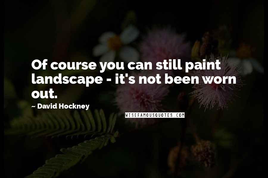 David Hockney Quotes: Of course you can still paint landscape - it's not been worn out.