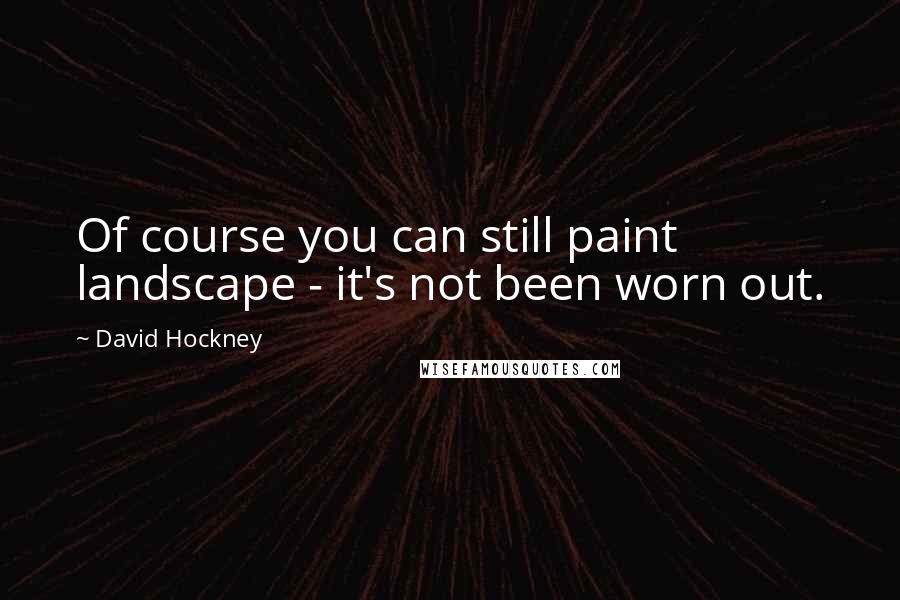 David Hockney Quotes: Of course you can still paint landscape - it's not been worn out.