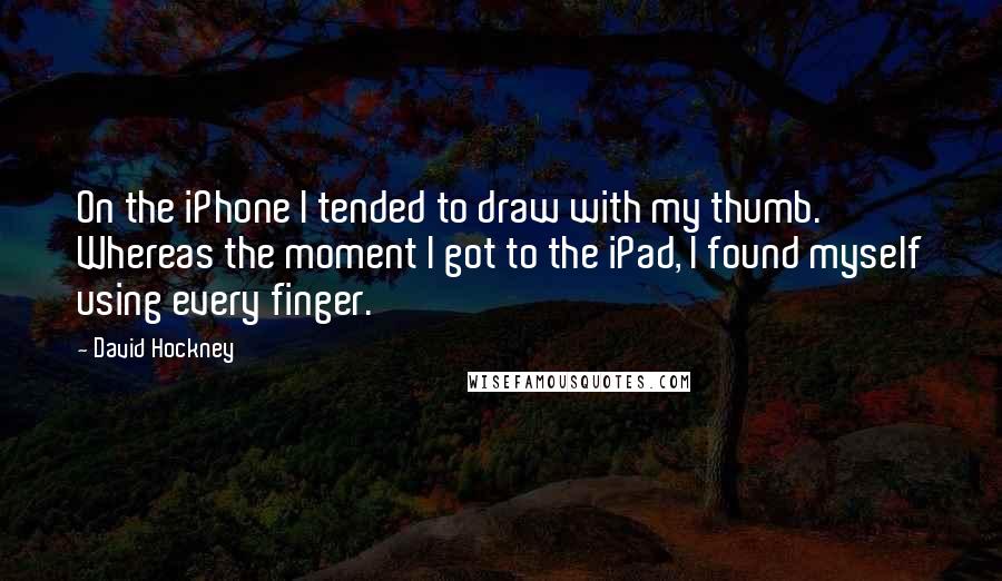 David Hockney Quotes: On the iPhone I tended to draw with my thumb. Whereas the moment I got to the iPad, I found myself using every finger.