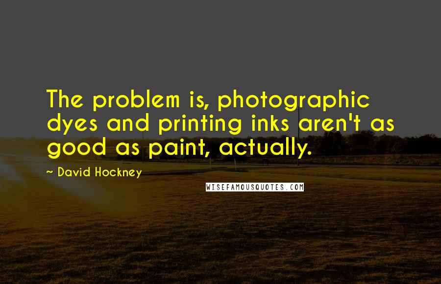 David Hockney Quotes: The problem is, photographic dyes and printing inks aren't as good as paint, actually.