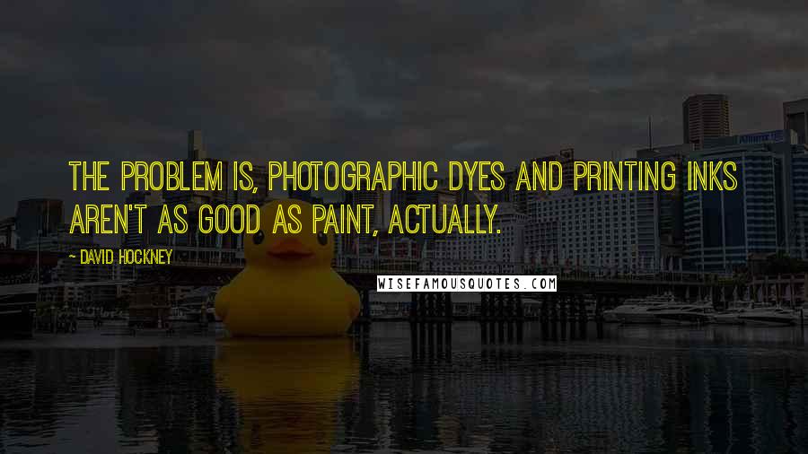 David Hockney Quotes: The problem is, photographic dyes and printing inks aren't as good as paint, actually.