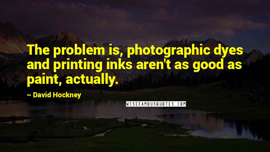 David Hockney Quotes: The problem is, photographic dyes and printing inks aren't as good as paint, actually.