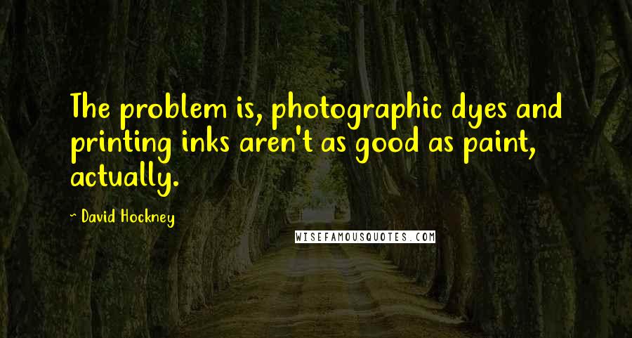 David Hockney Quotes: The problem is, photographic dyes and printing inks aren't as good as paint, actually.