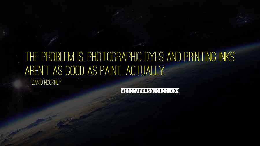 David Hockney Quotes: The problem is, photographic dyes and printing inks aren't as good as paint, actually.