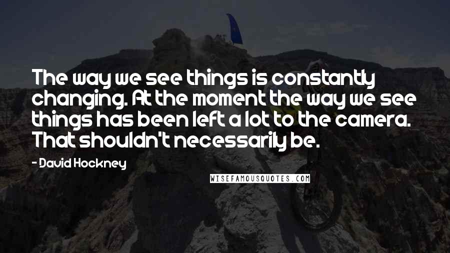 David Hockney Quotes: The way we see things is constantly changing. At the moment the way we see things has been left a lot to the camera. That shouldn't necessarily be.