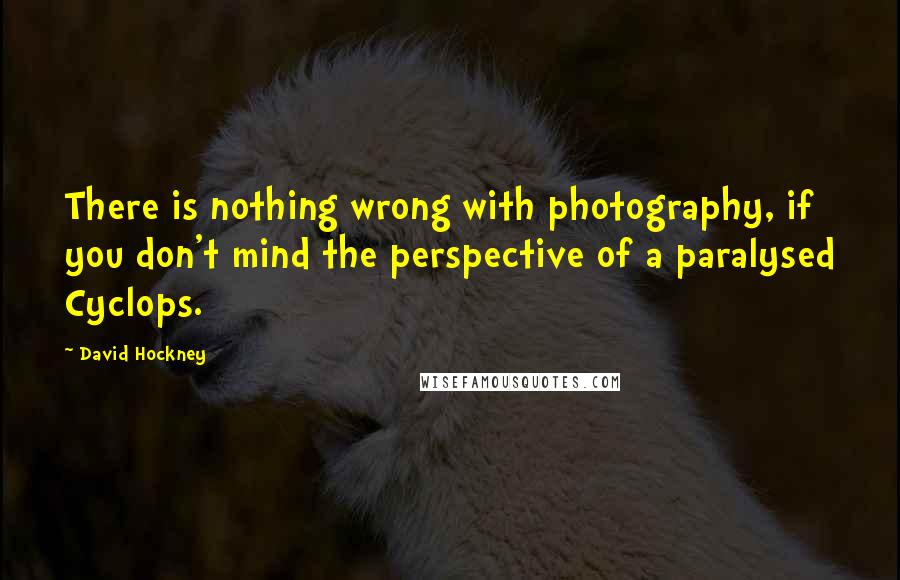 David Hockney Quotes: There is nothing wrong with photography, if you don't mind the perspective of a paralysed Cyclops.