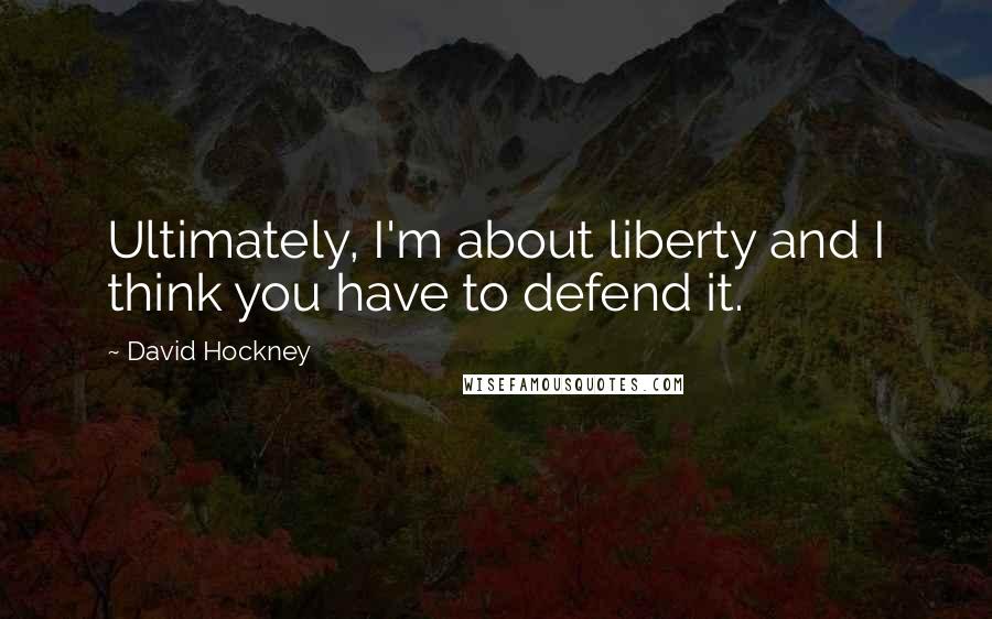 David Hockney Quotes: Ultimately, I'm about liberty and I think you have to defend it.