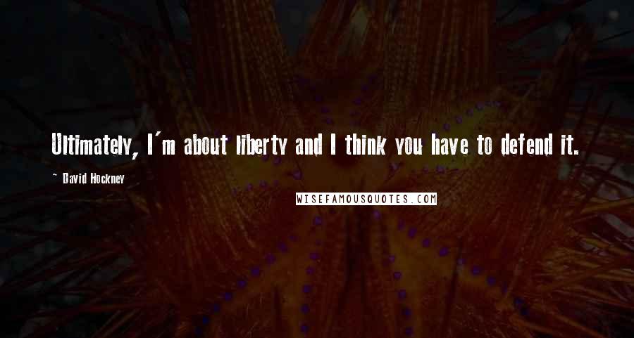 David Hockney Quotes: Ultimately, I'm about liberty and I think you have to defend it.