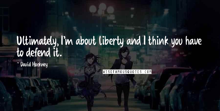 David Hockney Quotes: Ultimately, I'm about liberty and I think you have to defend it.