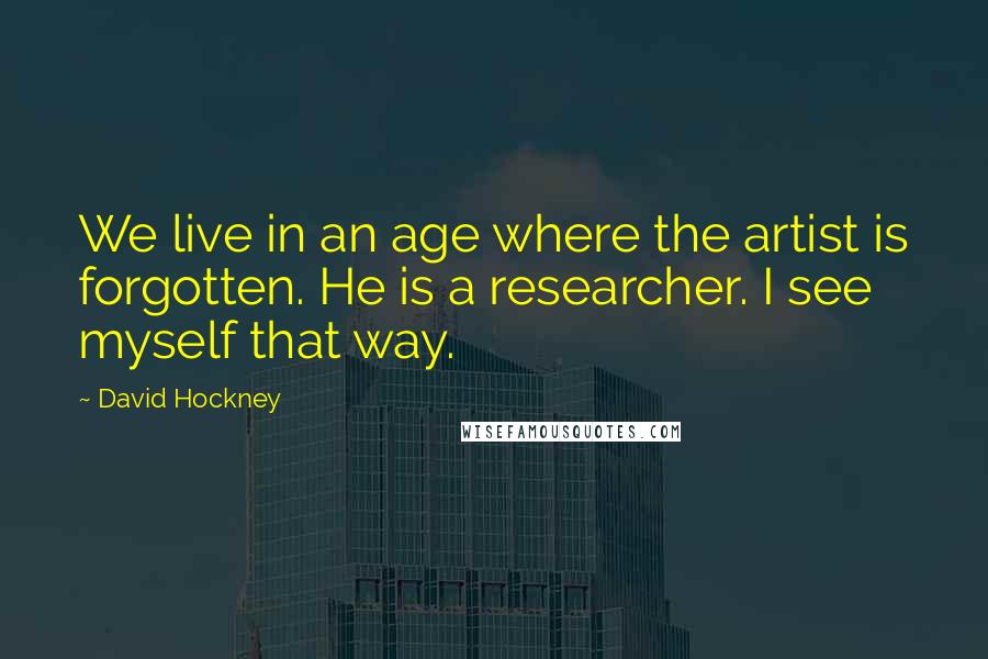 David Hockney Quotes: We live in an age where the artist is forgotten. He is a researcher. I see myself that way.