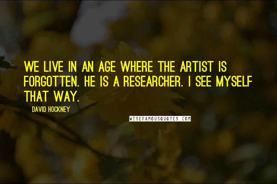 David Hockney Quotes: We live in an age where the artist is forgotten. He is a researcher. I see myself that way.