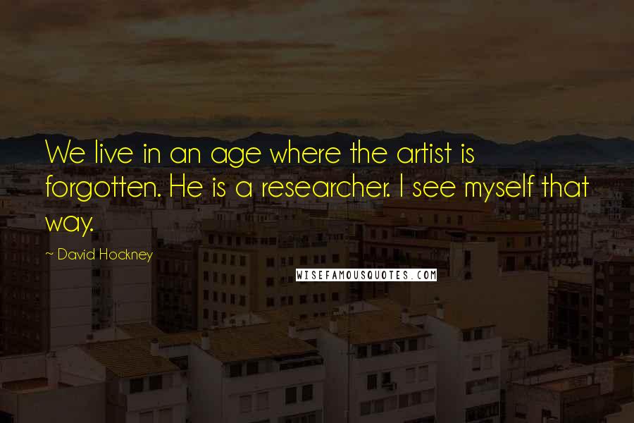 David Hockney Quotes: We live in an age where the artist is forgotten. He is a researcher. I see myself that way.