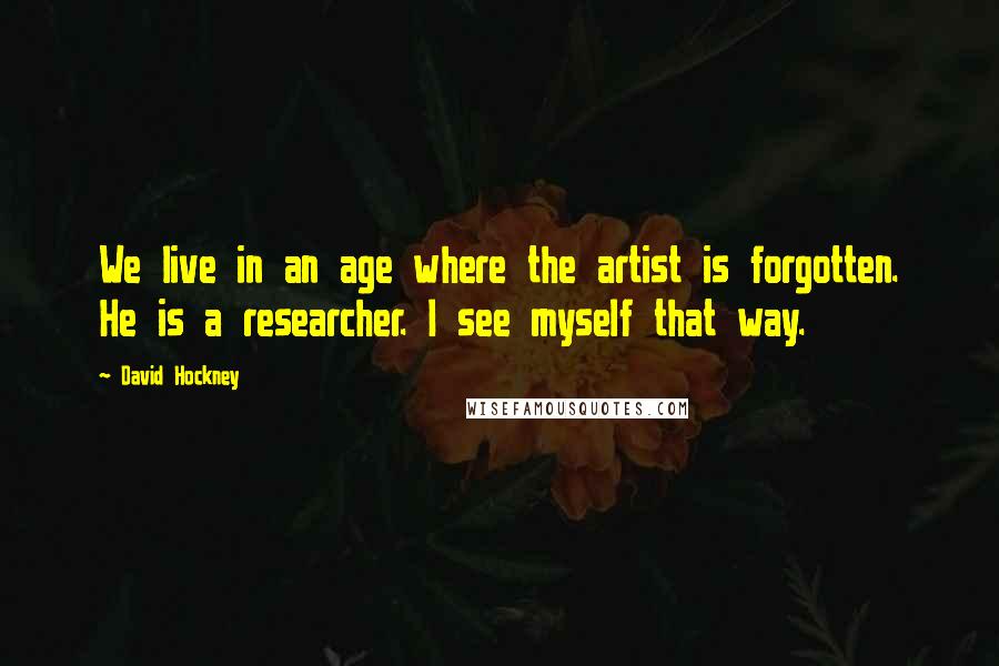 David Hockney Quotes: We live in an age where the artist is forgotten. He is a researcher. I see myself that way.