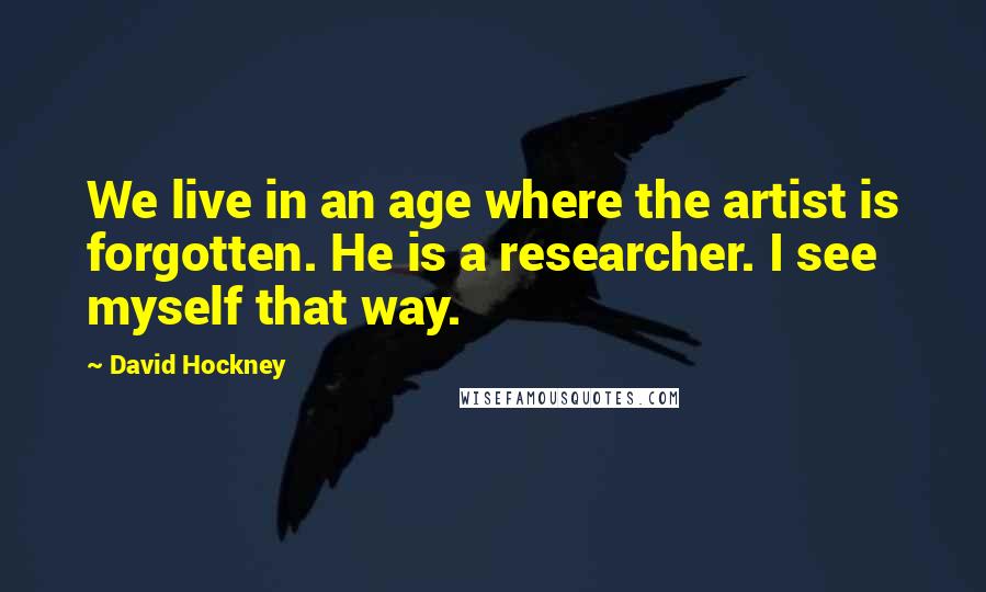 David Hockney Quotes: We live in an age where the artist is forgotten. He is a researcher. I see myself that way.