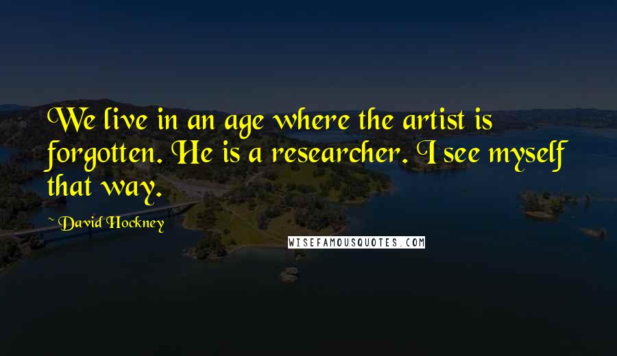 David Hockney Quotes: We live in an age where the artist is forgotten. He is a researcher. I see myself that way.