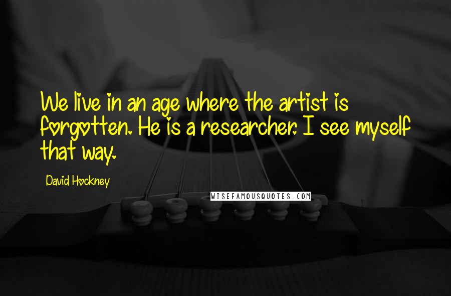 David Hockney Quotes: We live in an age where the artist is forgotten. He is a researcher. I see myself that way.