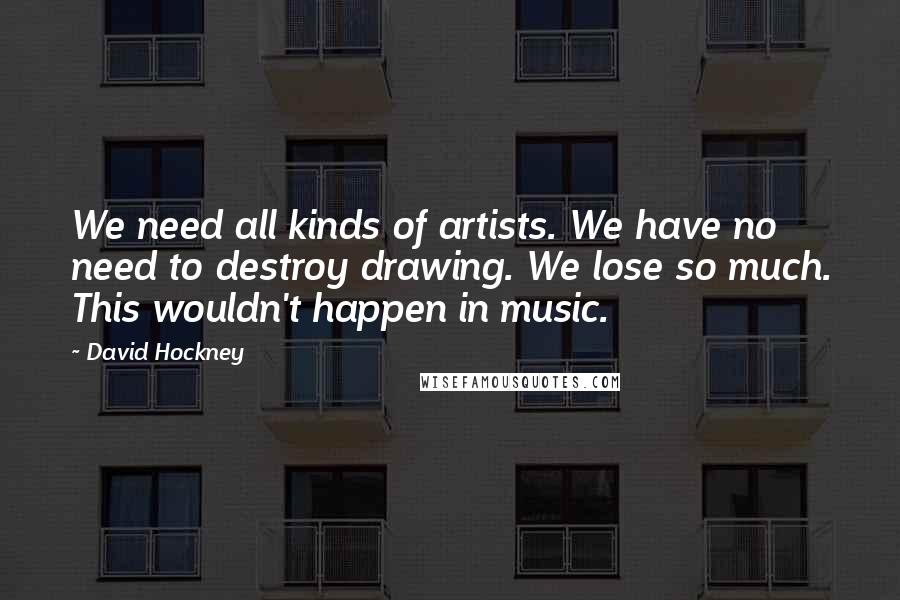 David Hockney Quotes: We need all kinds of artists. We have no need to destroy drawing. We lose so much. This wouldn't happen in music.