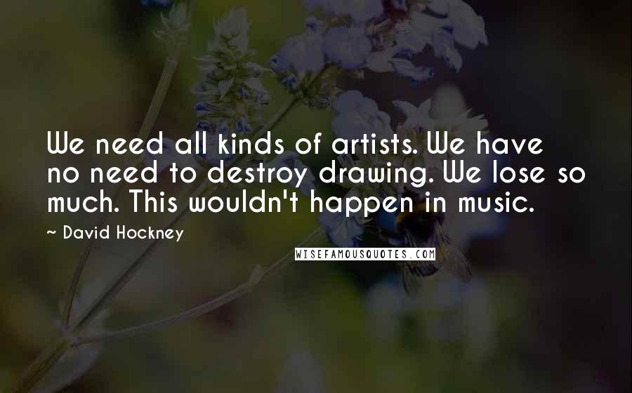 David Hockney Quotes: We need all kinds of artists. We have no need to destroy drawing. We lose so much. This wouldn't happen in music.