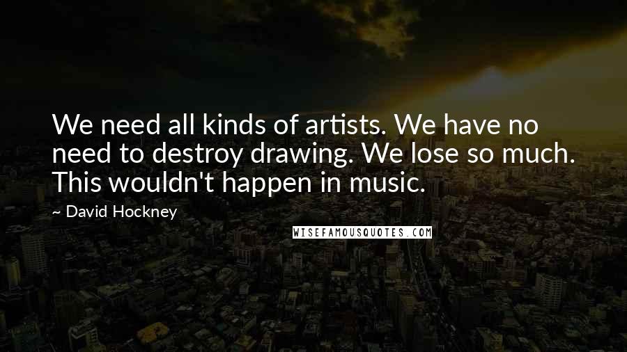 David Hockney Quotes: We need all kinds of artists. We have no need to destroy drawing. We lose so much. This wouldn't happen in music.