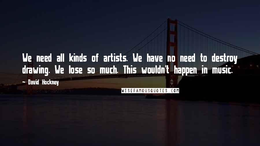 David Hockney Quotes: We need all kinds of artists. We have no need to destroy drawing. We lose so much. This wouldn't happen in music.