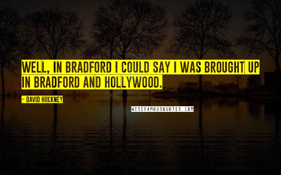 David Hockney Quotes: Well, in Bradford I could say I was brought up in Bradford and Hollywood.