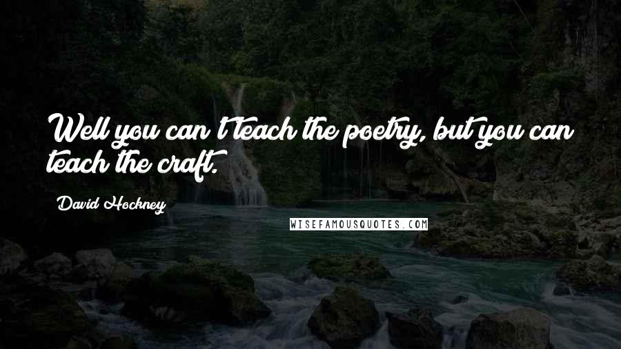 David Hockney Quotes: Well you can't teach the poetry, but you can teach the craft.