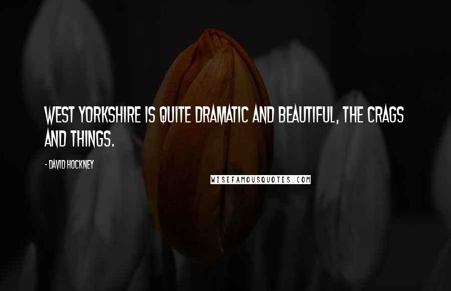 David Hockney Quotes: West Yorkshire is quite dramatic and beautiful, the crags and things.