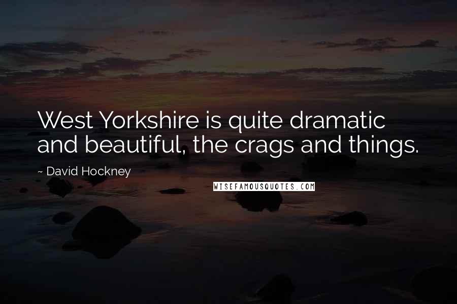 David Hockney Quotes: West Yorkshire is quite dramatic and beautiful, the crags and things.