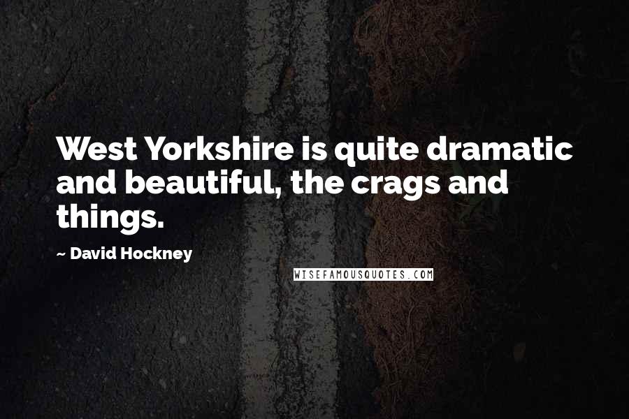 David Hockney Quotes: West Yorkshire is quite dramatic and beautiful, the crags and things.