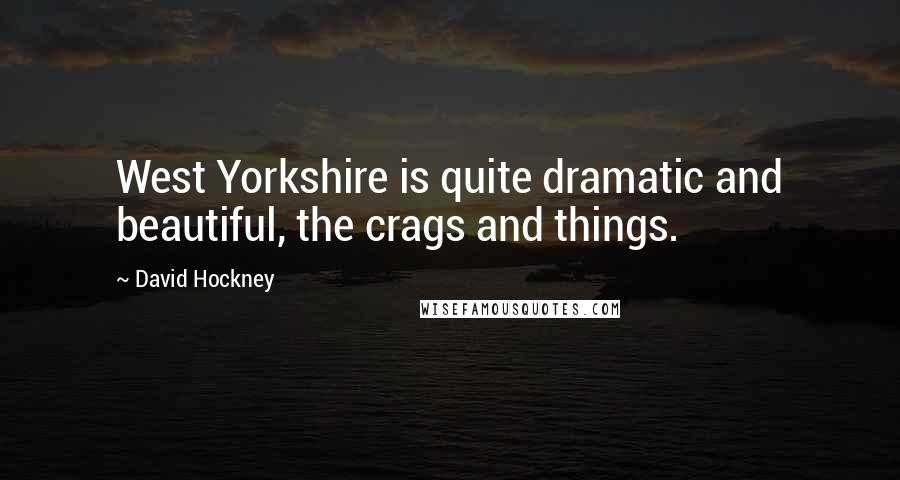 David Hockney Quotes: West Yorkshire is quite dramatic and beautiful, the crags and things.