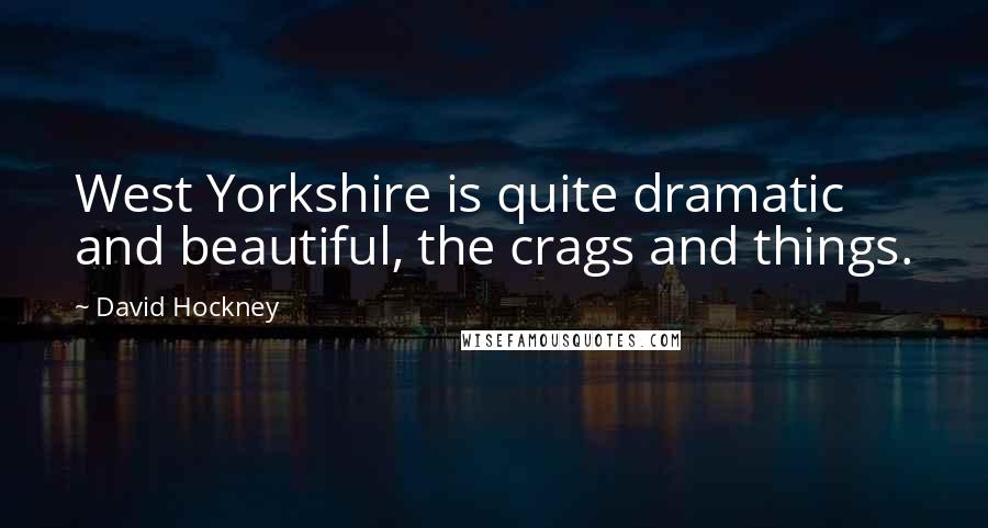David Hockney Quotes: West Yorkshire is quite dramatic and beautiful, the crags and things.
