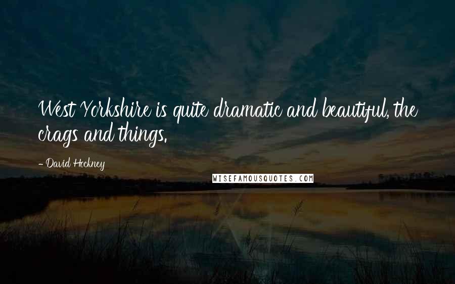 David Hockney Quotes: West Yorkshire is quite dramatic and beautiful, the crags and things.