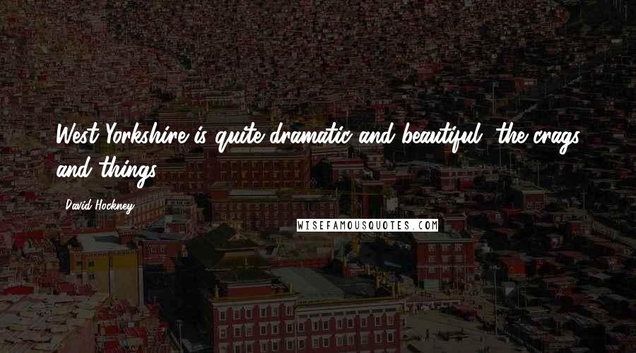 David Hockney Quotes: West Yorkshire is quite dramatic and beautiful, the crags and things.