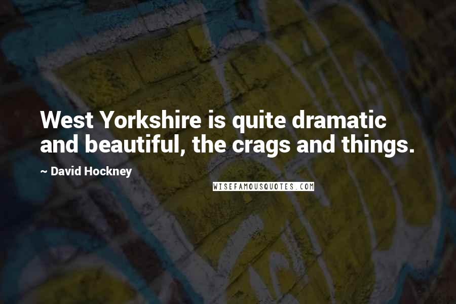 David Hockney Quotes: West Yorkshire is quite dramatic and beautiful, the crags and things.