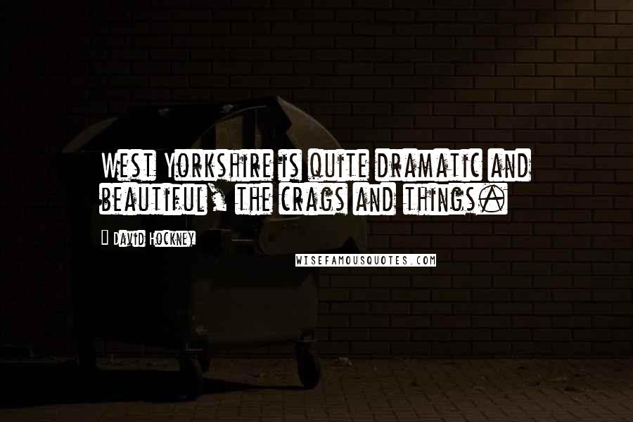 David Hockney Quotes: West Yorkshire is quite dramatic and beautiful, the crags and things.
