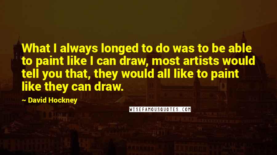 David Hockney Quotes: What I always longed to do was to be able to paint like I can draw, most artists would tell you that, they would all like to paint like they can draw.