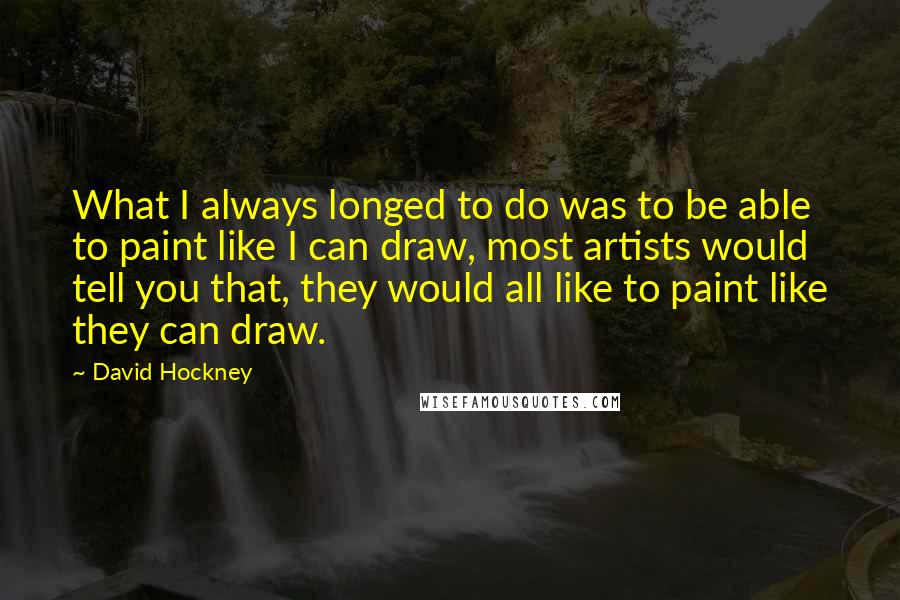 David Hockney Quotes: What I always longed to do was to be able to paint like I can draw, most artists would tell you that, they would all like to paint like they can draw.