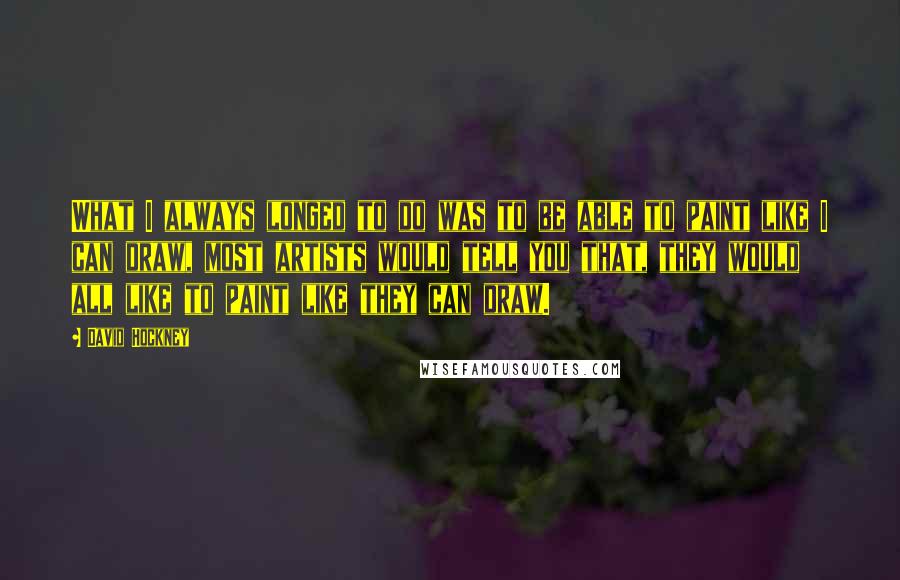 David Hockney Quotes: What I always longed to do was to be able to paint like I can draw, most artists would tell you that, they would all like to paint like they can draw.