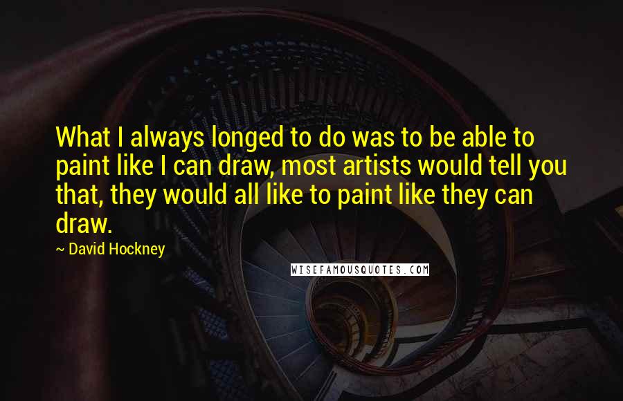 David Hockney Quotes: What I always longed to do was to be able to paint like I can draw, most artists would tell you that, they would all like to paint like they can draw.